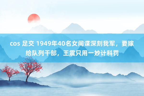 cos 足交 1949年40名女间谍深刻我军，要嫁给队列干部，王震只用一妙计科罚