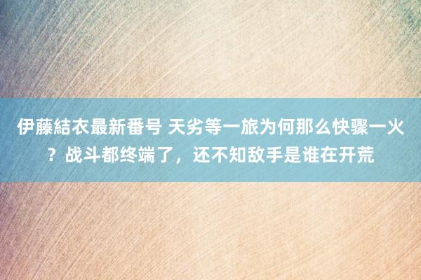 伊藤結衣最新番号 天劣等一旅为何那么快骤一火？战斗都终端了，还不知敌手是谁在开荒