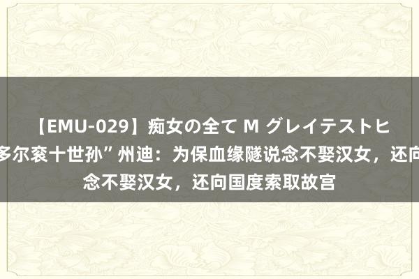 【EMU-029】痴女の全て M グレイテストヒッツ 4時間 “多尔衮十世孙”州迪：为保血缘隧说念不娶汉女，还向国度索取故宫