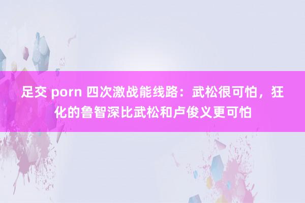 足交 porn 四次激战能线路：武松很可怕，狂化的鲁智深比武松和卢俊义更可怕