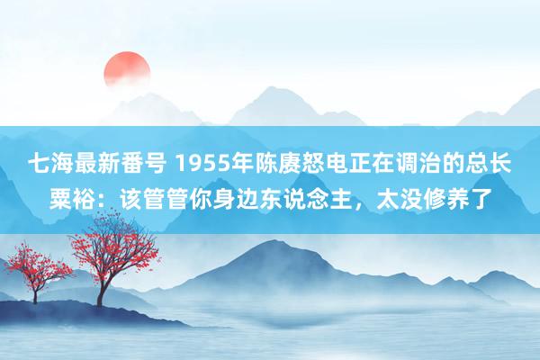 七海最新番号 1955年陈赓怒电正在调治的总长粟裕：该管管你身边东说念主，太没修养了