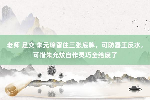 老师 足交 朱元璋留住三张底牌，可防藩王反水，可惜朱允炆自作灵巧全给废了