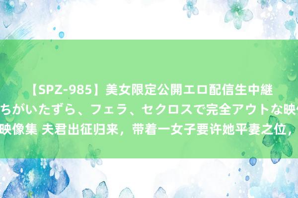 【SPZ-985】美女限定公開エロ配信生中継！素人娘、カップルたちがいたずら、フェラ、セクロスで完全アウトな映像集 夫君出征归来，带着一女子要许她平妻之位，可自后他如何哭红了眼