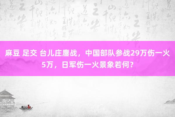 麻豆 足交 台儿庄鏖战，中国部队参战29万伤一火5万，日军伤一火景象若何？