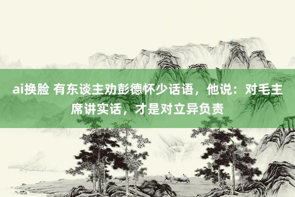 ai换脸 有东谈主劝彭德怀少话语，他说：对毛主席讲实话，才是对立异负责