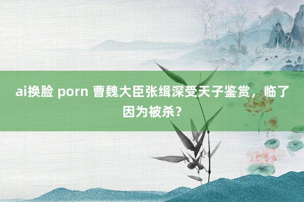 ai换脸 porn 曹魏大臣张缉深受天子鉴赏，临了因为被杀？