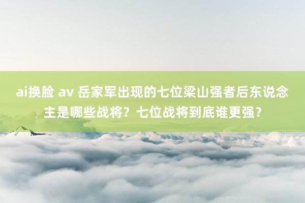 ai换脸 av 岳家军出现的七位梁山强者后东说念主是哪些战将？七位战将到底谁更强？