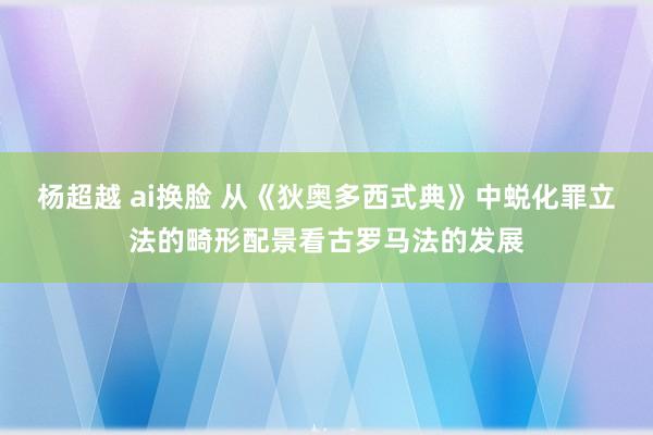 杨超越 ai换脸 从《狄奥多西式典》中蜕化罪立法的畸形配景看古罗马法的发展