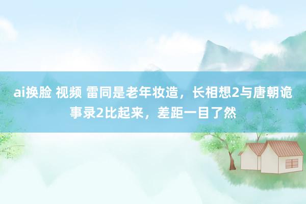 ai换脸 视频 雷同是老年妆造，长相想2与唐朝诡事录2比起来，差距一目了然