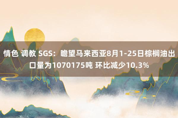 情色 调教 SGS：瞻望马来西亚8月1-25日棕榈油出口量为1070175吨 环比减少10.3%