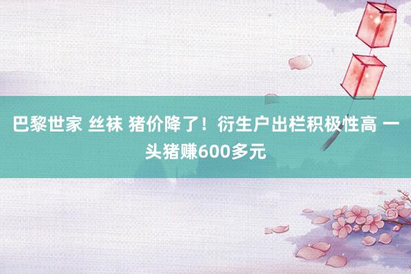 巴黎世家 丝袜 猪价降了！衍生户出栏积极性高 一头猪赚600多元