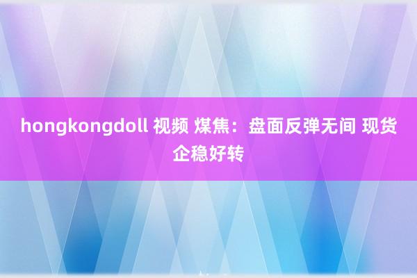 hongkongdoll 视频 煤焦：盘面反弹无间 现货企稳好转