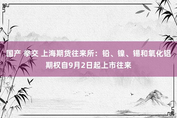 国产 拳交 上海期货往来所：铅、镍、锡和氧化铝期权自9月2日起上市往来