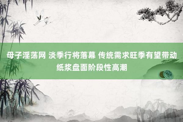 母子淫荡网 淡季行将落幕 传统需求旺季有望带动纸浆盘面阶段性高潮