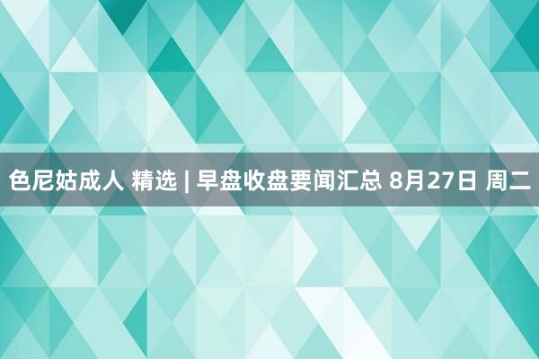 色尼姑成人 精选 | 早盘收盘要闻汇总 8月27日 周二