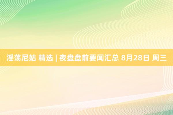 淫荡尼姑 精选 | 夜盘盘前要闻汇总 8月28日 周三