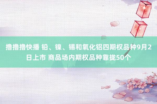 撸撸撸快播 铅、镍、锡和氧化铝四期权品种9月2日上市 商品场内期权品种靠拢50个