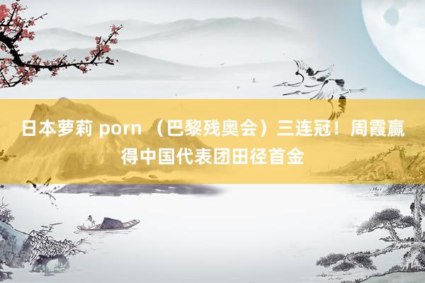 日本萝莉 porn （巴黎残奥会）三连冠！周霞赢得中国代表团田径首金