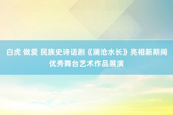 白虎 做爱 民族史诗话剧《澜沧水长》亮相新期间优秀舞台艺术作品展演