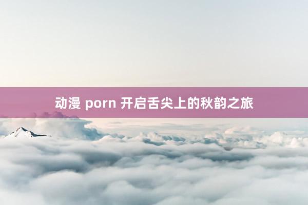 动漫 porn 开启舌尖上的秋韵之旅