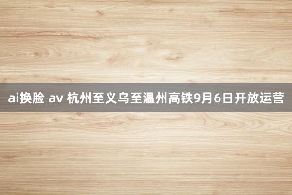 ai换脸 av 杭州至义乌至温州高铁9月6日开放运营