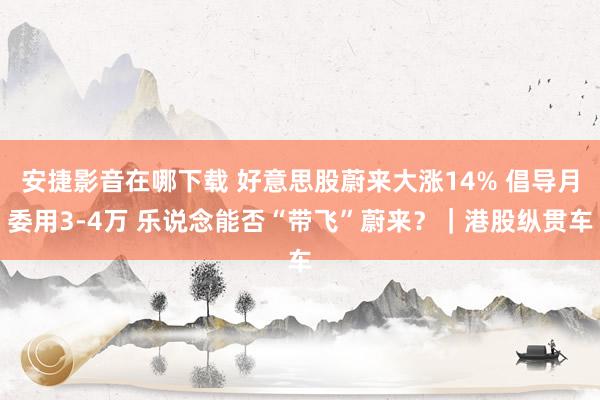 安捷影音在哪下载 好意思股蔚来大涨14% 倡导月委用3-4万 乐说念能否“带飞”蔚来？｜港股纵贯车