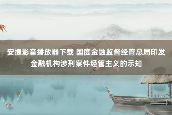 安捷影音播放器下载 国度金融监督经管总局印发金融机构涉刑案件经管主义的示知