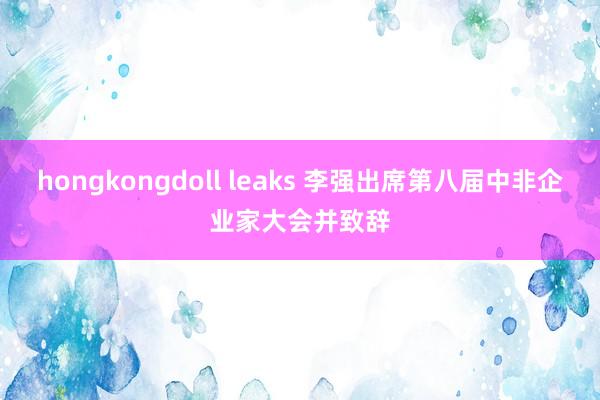 hongkongdoll leaks 李强出席第八届中非企业家大会并致辞