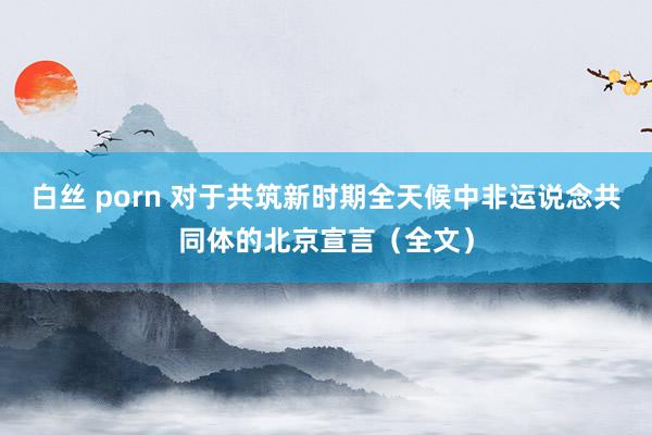 白丝 porn 对于共筑新时期全天候中非运说念共同体的北京宣言（全文）