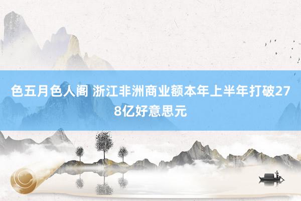 色五月色人阁 浙江非洲商业额本年上半年打破278亿好意思元