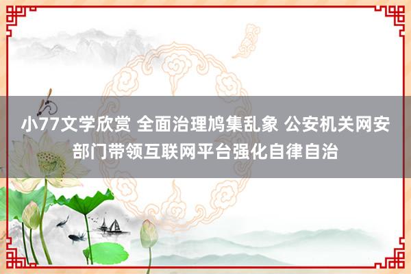 小77文学欣赏 全面治理鸠集乱象 公安机关网安部门带领互联网平台强化自律自治