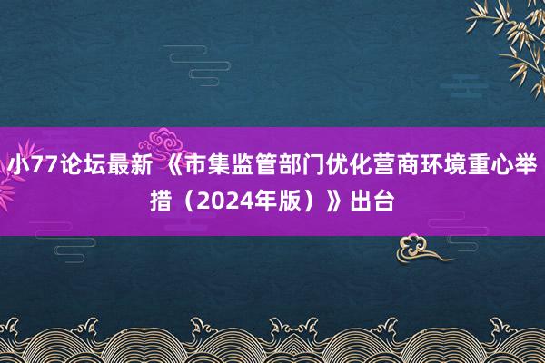 小77论坛最新 《市集监管部门优化营商环境重心举措（2024年版）》出台