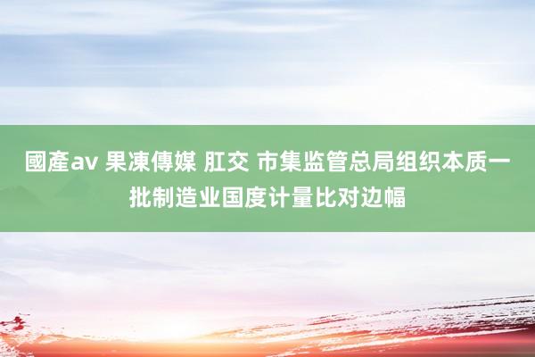 國產av 果凍傳媒 肛交 市集监管总局组织本质一批制造业国度计量比对边幅