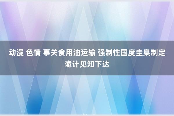 动漫 色情 事关食用油运输 强制性国度圭臬制定诡计见知下达