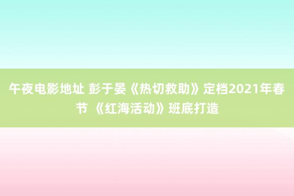 午夜电影地址 彭于晏《热切救助》定档2021年春节 《红海活动》班底打造