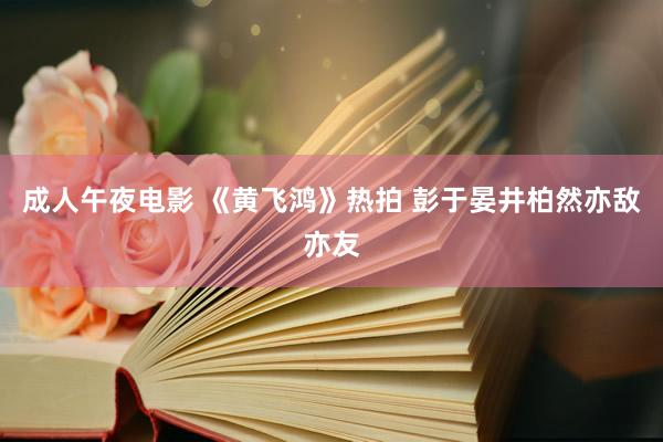 成人午夜电影 《黄飞鸿》热拍 彭于晏井柏然亦敌亦友