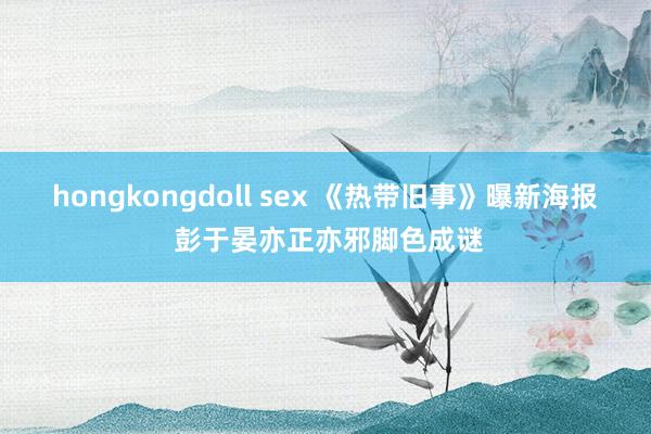 hongkongdoll sex 《热带旧事》曝新海报 彭于晏亦正亦邪脚色成谜