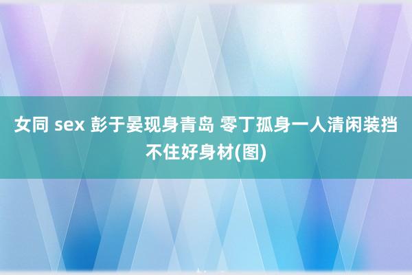 女同 sex 彭于晏现身青岛 零丁孤身一人清闲装挡不住好身材(图)