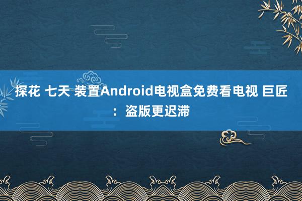 探花 七天 装置Android电视盒免费看电视 巨匠：盗版更迟滞