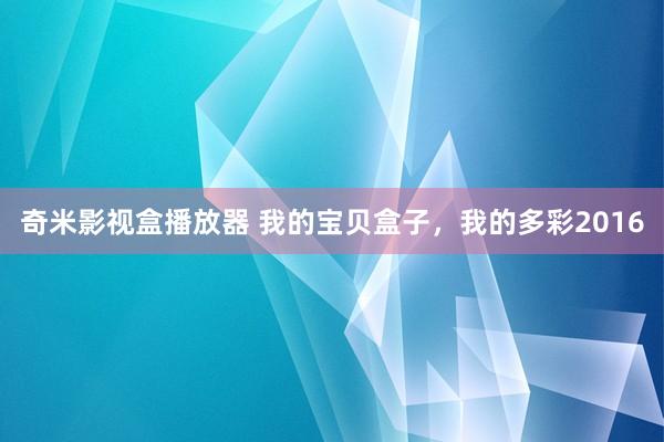 奇米影视盒播放器 我的宝贝盒子，我的多彩2016