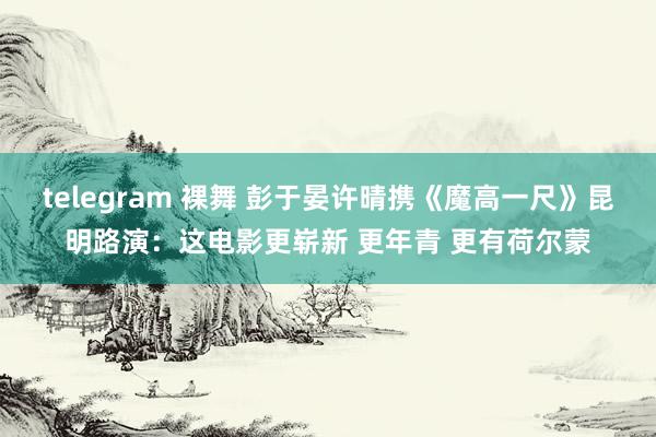 telegram 裸舞 彭于晏许晴携《魔高一尺》昆明路演：这电影更崭新 更年青 更有荷尔蒙