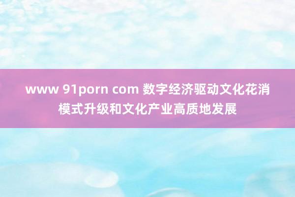 www 91porn com 数字经济驱动文化花消模式升级和文化产业高质地发展