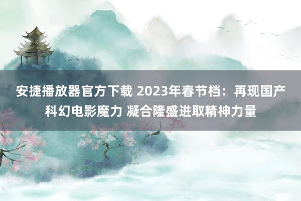 安捷播放器官方下载 2023年春节档：再现国产科幻电影魔力 凝合隆盛进取精神力量