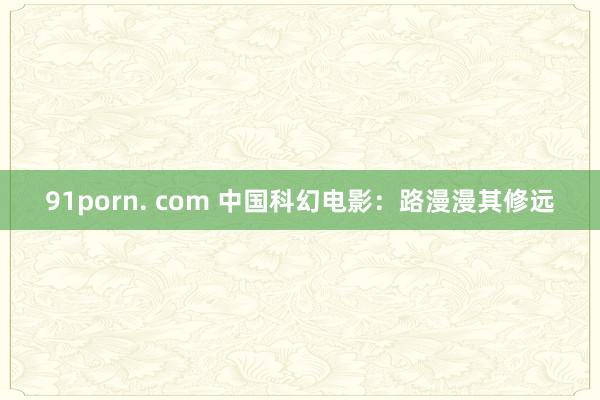 91porn. com 中国科幻电影：路漫漫其修远