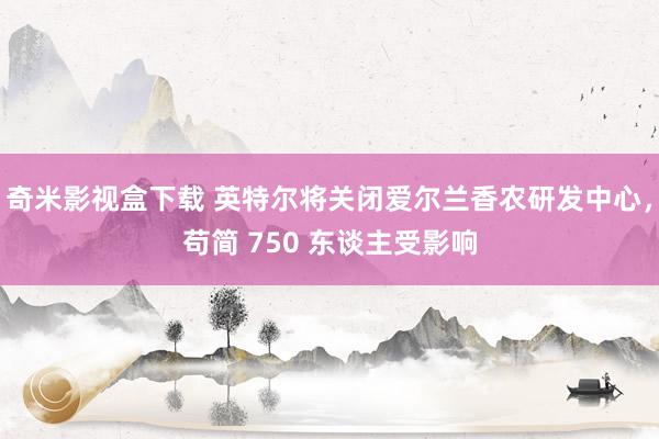 奇米影视盒下载 英特尔将关闭爱尔兰香农研发中心，苟简 750 东谈主受影响