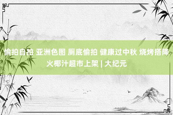 偷拍自拍 亚洲色图 厕底偷拍 健康过中秋 烧烤搭降火椰汁超市上架 | 大纪元