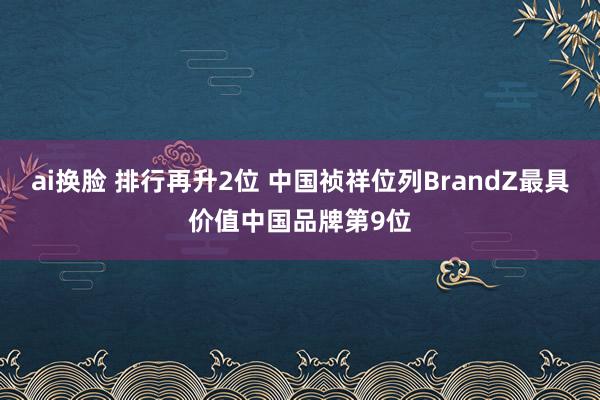 ai换脸 排行再升2位 中国祯祥位列BrandZ最具价值中国品牌第9位