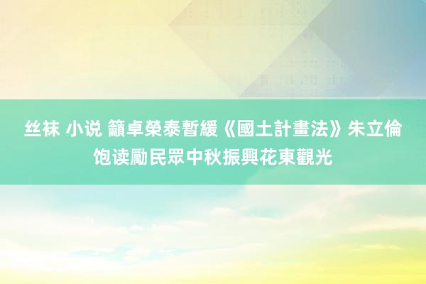 丝袜 小说 籲卓榮泰暫緩《國土計畫法》　朱立倫饱读勵民眾中秋振興花東觀光