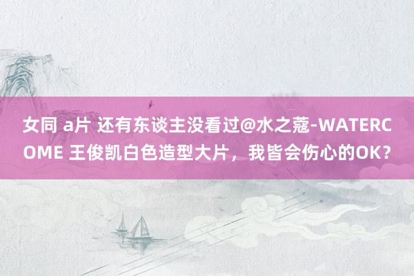 女同 a片 还有东谈主没看过@水之蔻-WATERCOME 王俊凯白色造型大片，我皆会伤心的OK？