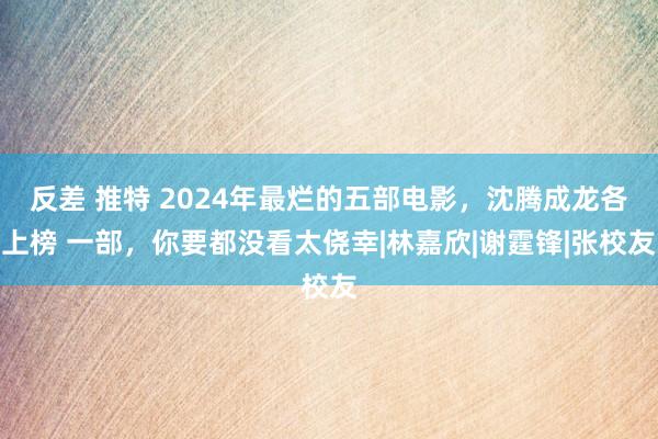 反差 推特 2024年最烂的五部电影，沈腾成龙各上榜 一部，你要都没看太侥幸|林嘉欣|谢霆锋|张校友